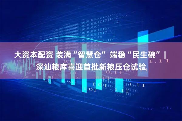 大资本配资 装满“智慧仓” 端稳“民生碗” | 深汕粮库喜迎首批新粮压仓试验
