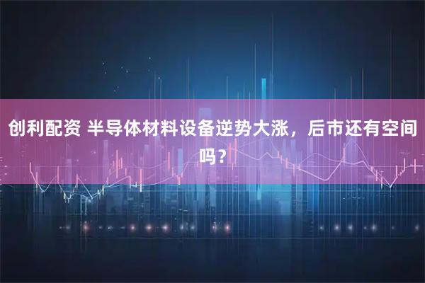创利配资 半导体材料设备逆势大涨，后市还有空间吗？