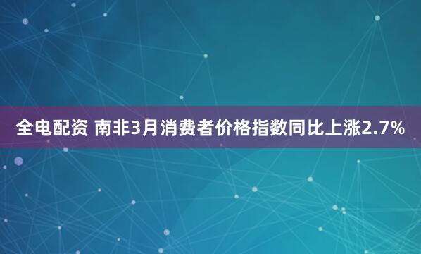 全电配资 南非3月消费者价格指数同比上涨2.7%