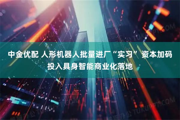 中金优配 人形机器人批量进厂“实习” 资本加码投入具身智能商业化落地