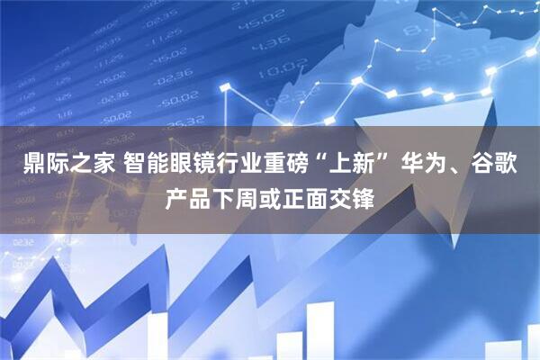 鼎际之家 智能眼镜行业重磅“上新” 华为、谷歌产品下周或正面交锋