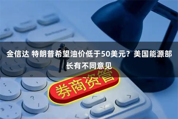 金信达 特朗普希望油价低于50美元？美国能源部长有不同意见