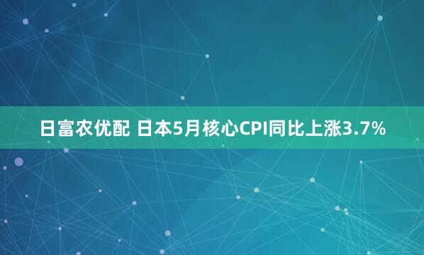 日富农优配 日本5月核心CPI同比上涨3.7%