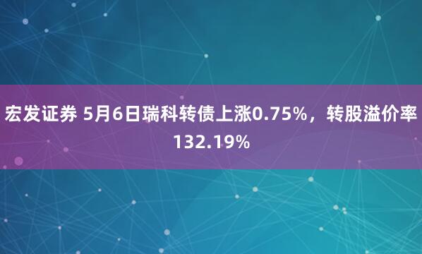 宏发证券 5月6日瑞科转债上涨0.75%，转股溢价率132.19%