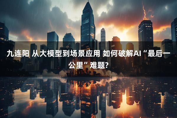九连阳 从大模型到场景应用 如何破解AI“最后一公里”难题?