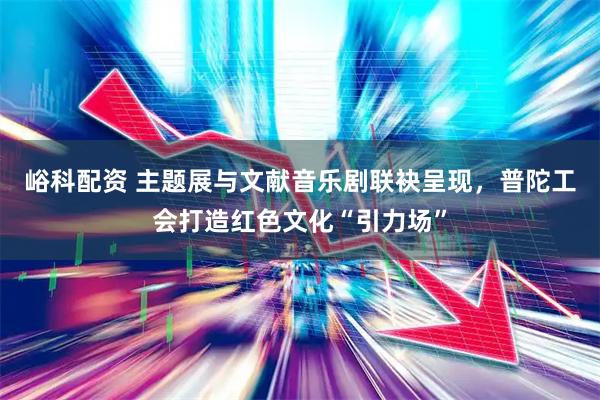 峪科配资 主题展与文献音乐剧联袂呈现，普陀工会打造红色文化“引力场”