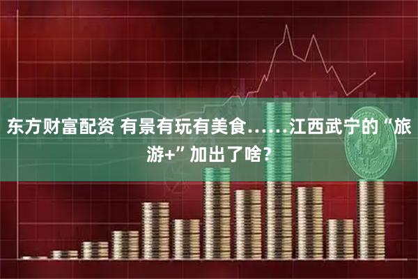 东方财富配资 有景有玩有美食……江西武宁的“旅游+”加出了啥？