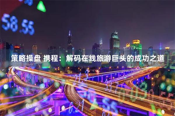 策略操盘 携程：解码在线旅游巨头的成功之道