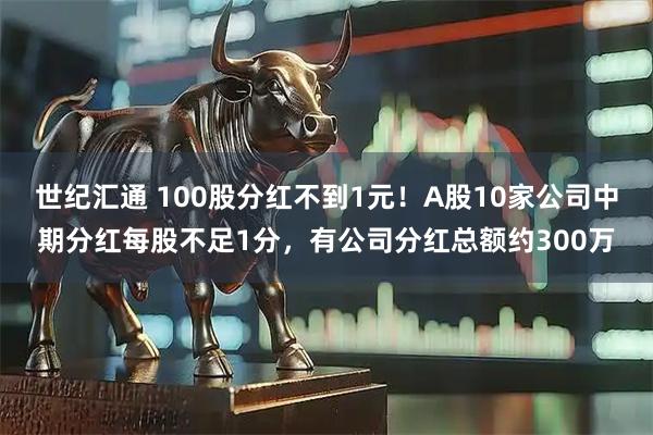 世纪汇通 100股分红不到1元！A股10家公司中期分红每股不足1分，有公司分红总额约300万