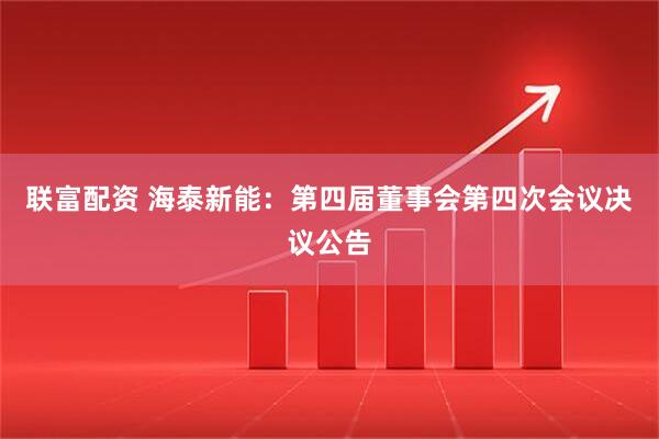 联富配资 海泰新能：第四届董事会第四次会议决议公告