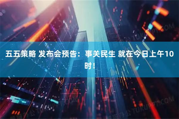 五五策略 发布会预告：事关民生 就在今日上午10时！