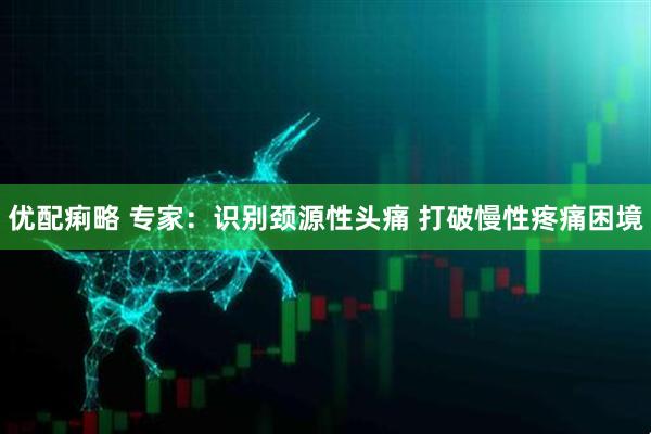 优配痢略 专家：识别颈源性头痛 打破慢性疼痛困境