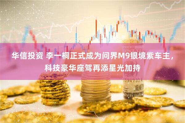 华信投资 李一桐正式成为问界M9银境紫车主，科技豪华座驾再添星光加持
