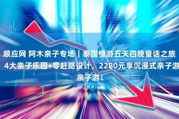顺应网 阿木亲子专场｜泰国慢游五天四晚童话之旅！4大亲子乐园+零赶路设计，2280元享沉浸式亲子游！