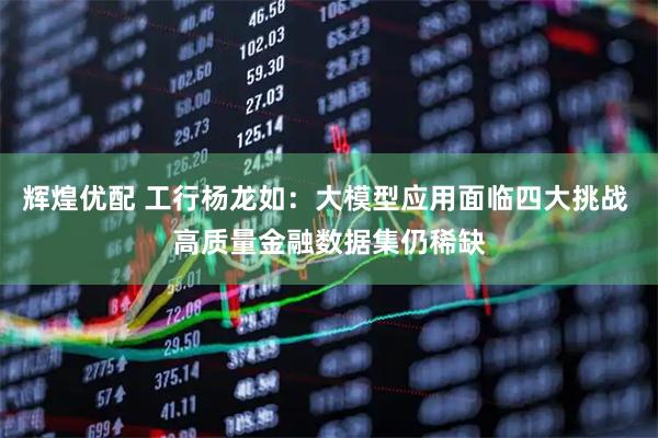 辉煌优配 工行杨龙如：大模型应用面临四大挑战 高质量金融数据集仍稀缺