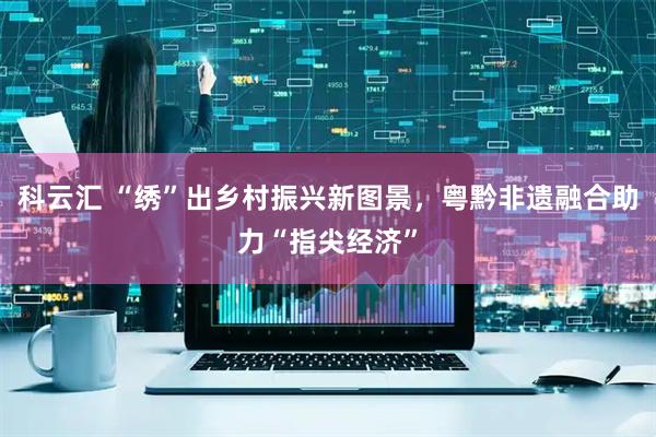 科云汇 “绣”出乡村振兴新图景，粤黔非遗融合助力“指尖经济”