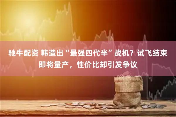 驰牛配资 韩造出“最强四代半”战机？试飞结束即将量产，性价比却引发争议
