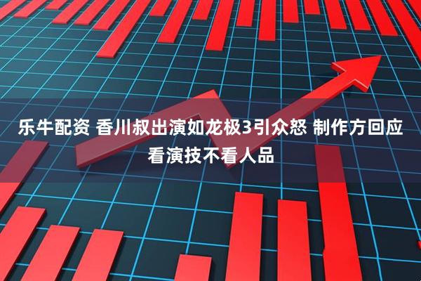 乐牛配资 香川叔出演如龙极3引众怒 制作方回应看演技不看人品