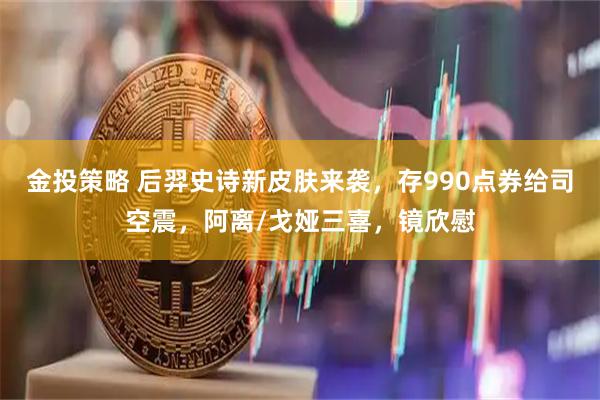 金投策略 后羿史诗新皮肤来袭，存990点券给司空震，阿离/戈娅三喜，镜欣慰