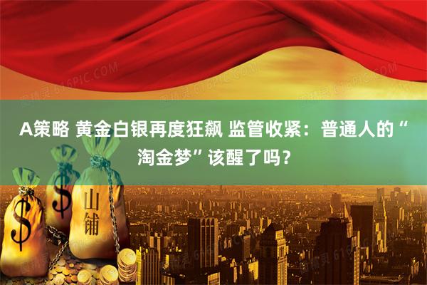 A策略 黄金白银再度狂飙 监管收紧：普通人的“淘金梦”该醒了吗？
