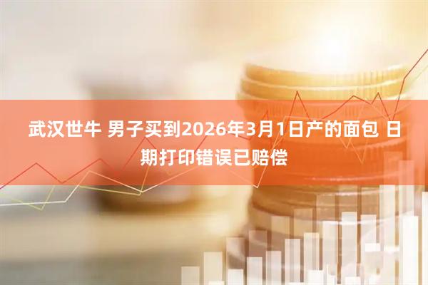 武汉世牛 男子买到2026年3月1日产的面包 日期打印错误已赔偿