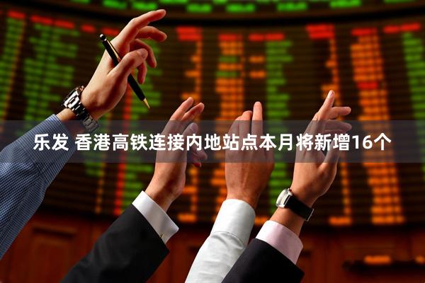 乐发 香港高铁连接内地站点本月将新增16个
