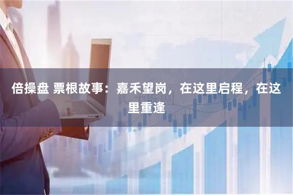 倍操盘 票根故事：嘉禾望岗，在这里启程，在这里重逢