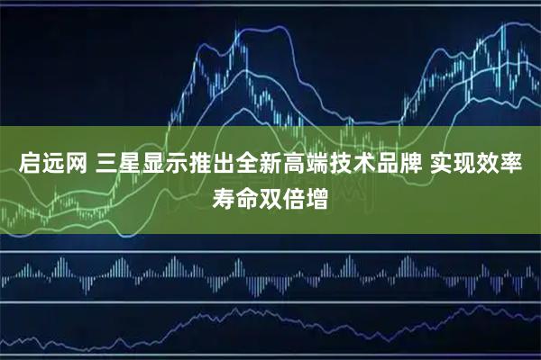 启远网 三星显示推出全新高端技术品牌 实现效率寿命双倍增