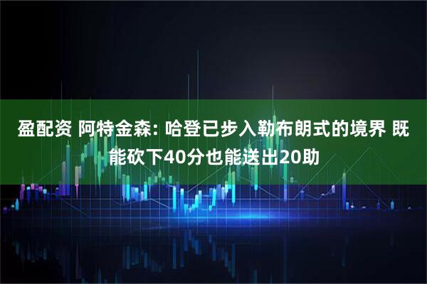 盈配资 阿特金森: 哈登已步入勒布朗式的境界 既能砍下40分也能送出20助