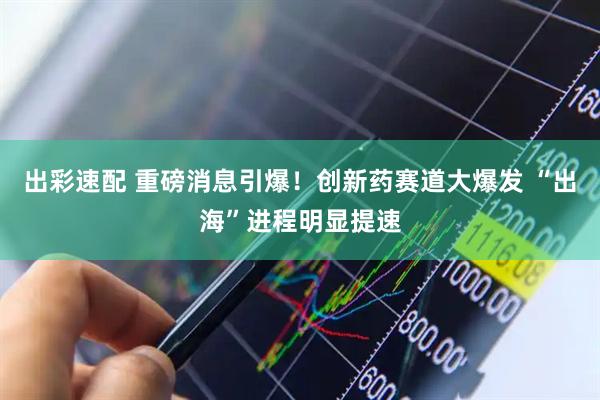 出彩速配 重磅消息引爆！创新药赛道大爆发 “出海”进程明显提速