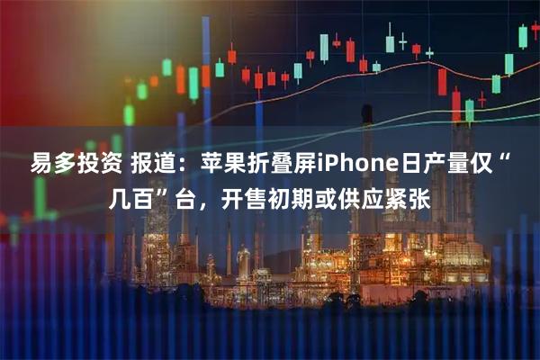 易多投资 报道：苹果折叠屏iPhone日产量仅“几百”台，开售初期或供应紧张